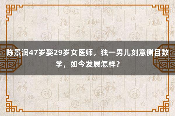 陈景润47岁娶29岁女医师，独一男儿刻意侧目数学，如今发展怎样？